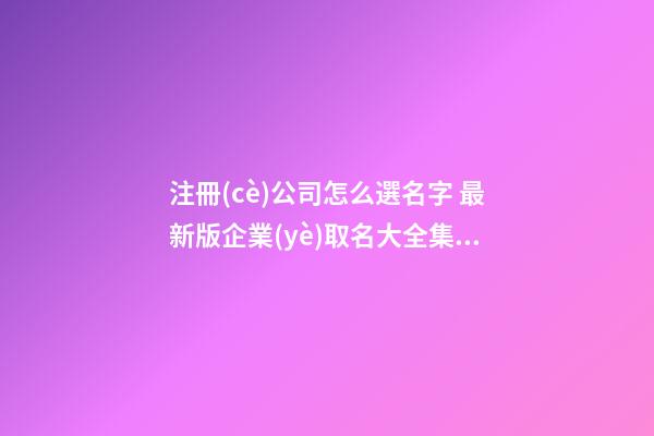 注冊(cè)公司怎么選名字 最新版企業(yè)取名大全集-名學(xué)網(wǎng)-第1張-公司起名-玄機(jī)派